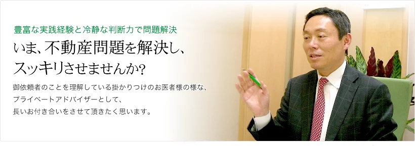 豊富な実践経験と冷静な判断力で問題解決 いま、不動産問題を解決し、スッキリさせませんか？御依頼者のことを理解している掛かりつけのお医者様の様な、プライベートアドバイザーとして、長いお付き合いをさせて頂きたく思います。